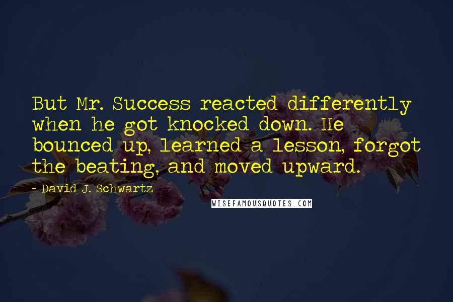 David J. Schwartz quotes: But Mr. Success reacted differently when he got knocked down. He bounced up, learned a lesson, forgot the beating, and moved upward.