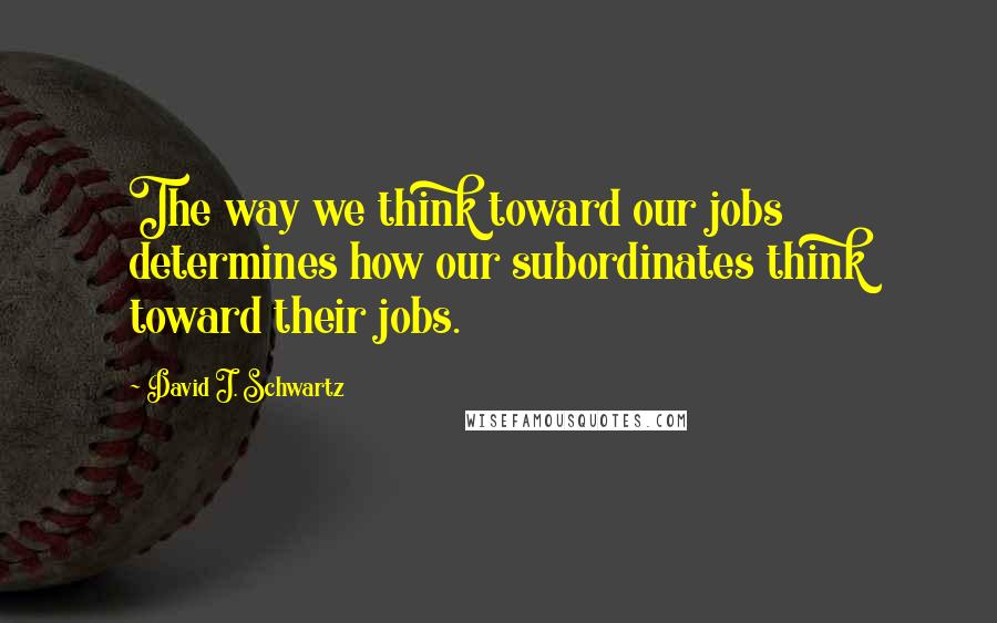 David J. Schwartz quotes: The way we think toward our jobs determines how our subordinates think toward their jobs.