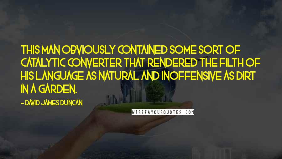 David James Duncan quotes: This man obviously contained some sort of catalytic converter that rendered the filth of his language as natural and inoffensive as dirt in a garden.