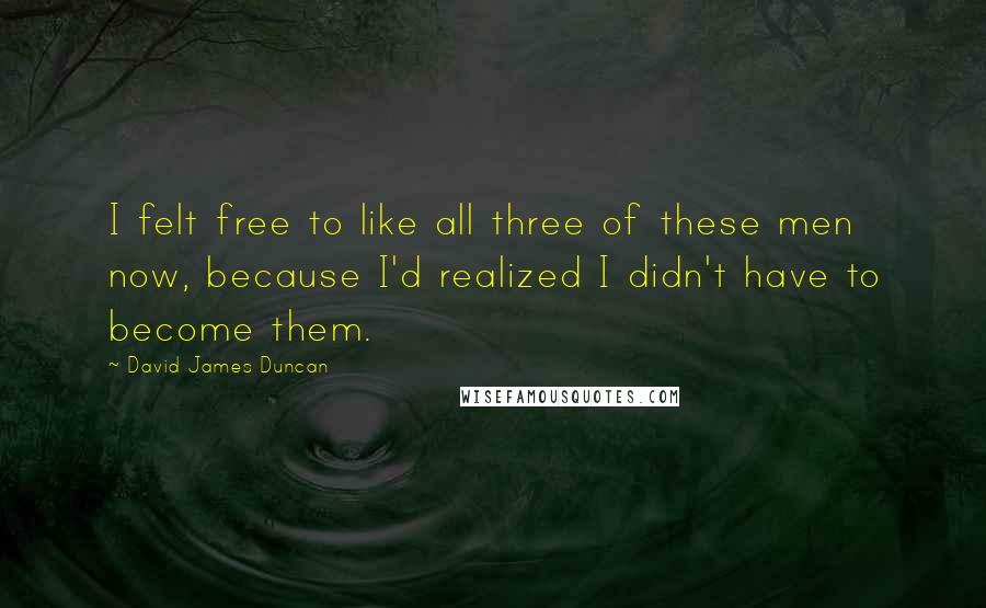 David James Duncan quotes: I felt free to like all three of these men now, because I'd realized I didn't have to become them.