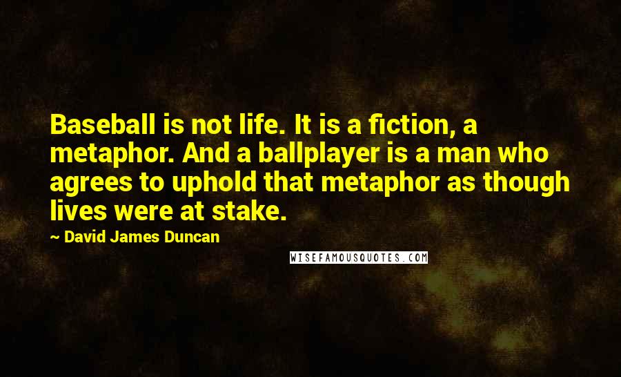 David James Duncan quotes: Baseball is not life. It is a fiction, a metaphor. And a ballplayer is a man who agrees to uphold that metaphor as though lives were at stake.