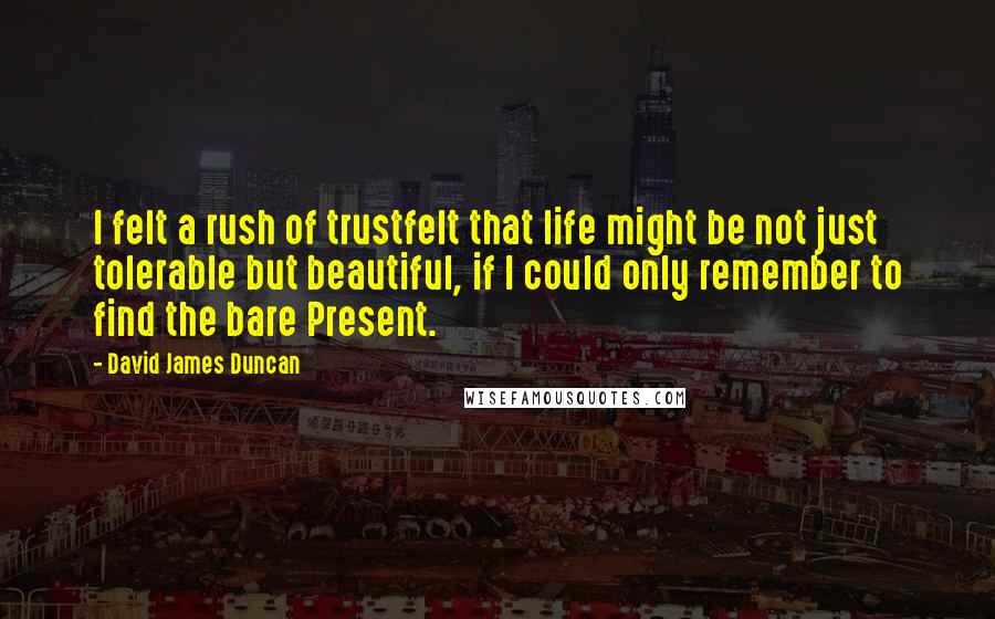 David James Duncan quotes: I felt a rush of trustfelt that life might be not just tolerable but beautiful, if I could only remember to find the bare Present.