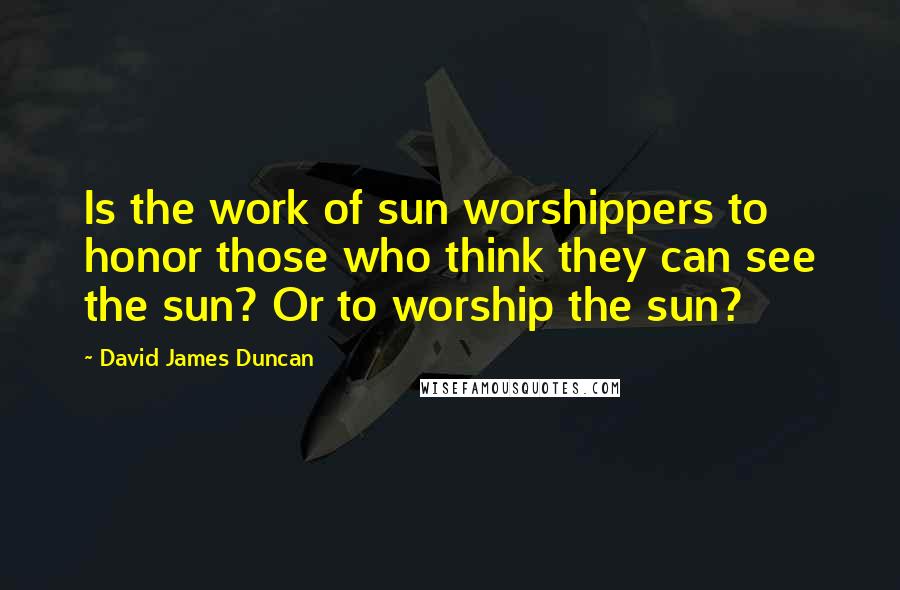 David James Duncan quotes: Is the work of sun worshippers to honor those who think they can see the sun? Or to worship the sun?