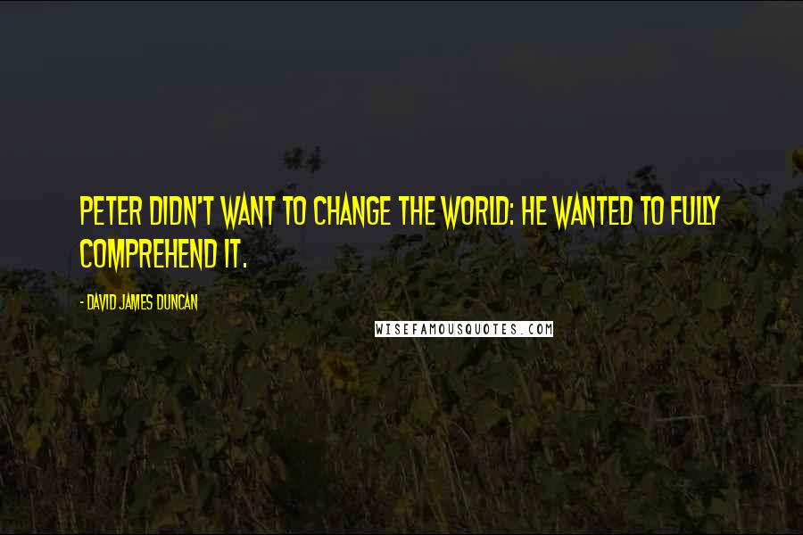 David James Duncan quotes: Peter didn't want to change the world: he wanted to fully comprehend it.