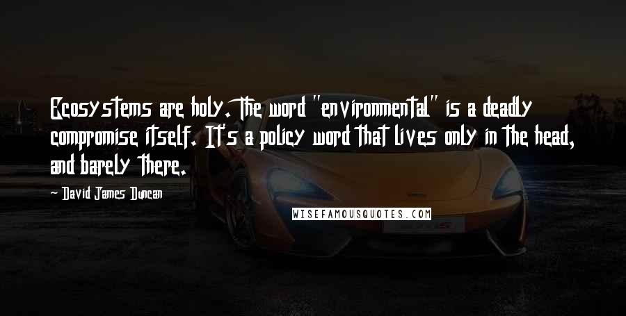 David James Duncan quotes: Ecosystems are holy. The word "environmental" is a deadly compromise itself. It's a policy word that lives only in the head, and barely there.