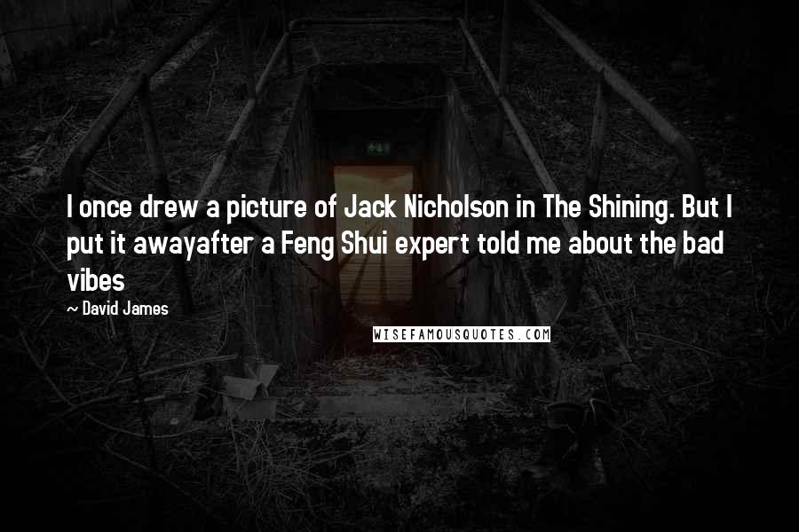 David James quotes: I once drew a picture of Jack Nicholson in The Shining. But I put it awayafter a Feng Shui expert told me about the bad vibes David James quotes: I once drew a picture of Jack Nicholson in The Shining. But I put it awayafter a Feng Shui expert told me about the bad vibes