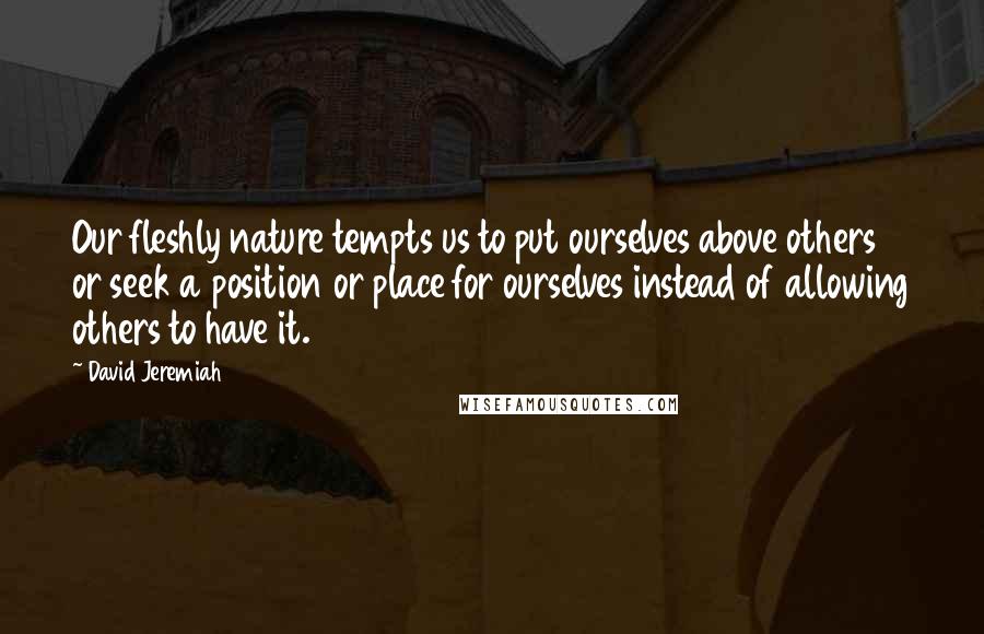 David Jeremiah quotes: Our fleshly nature tempts us to put ourselves above others or seek a position or place for ourselves instead of allowing others to have it.