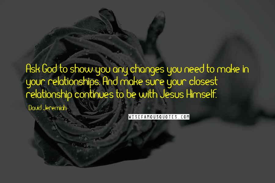 David Jeremiah quotes: Ask God to show you any changes you need to make in your relationships. And make sure your closest relationship continues to be with Jesus Himself.