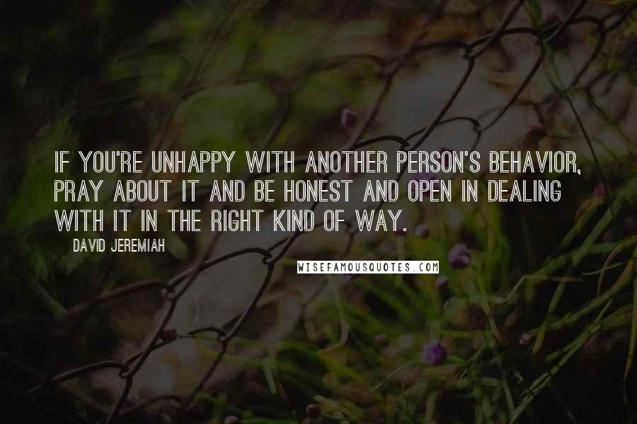 David Jeremiah quotes: If you're unhappy with another person's behavior, pray about it and be honest and open in dealing with it in the right kind of way.