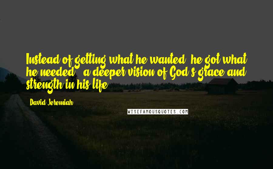 David Jeremiah quotes: Instead of getting what he wanted, he got what he needed - a deeper vision of God's grace and strength in his life.