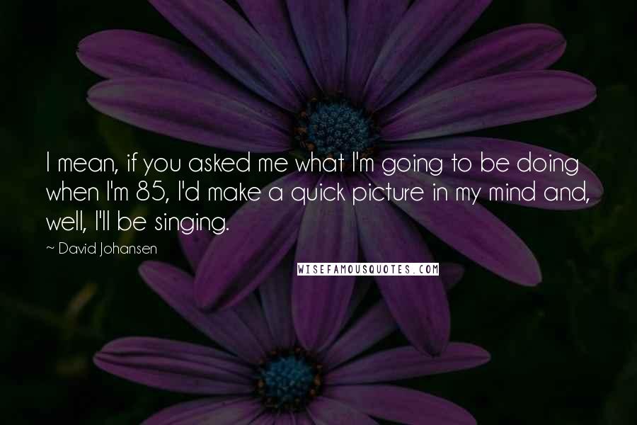 David Johansen quotes: I mean, if you asked me what I'm going to be doing when I'm 85, I'd make a quick picture in my mind and, well, I'll be singing. David Johansen quotes: I mean, if you asked me what I'm going to be doing when I'm 85, I'd make a quick picture in my mind and, well, I'll be singing.