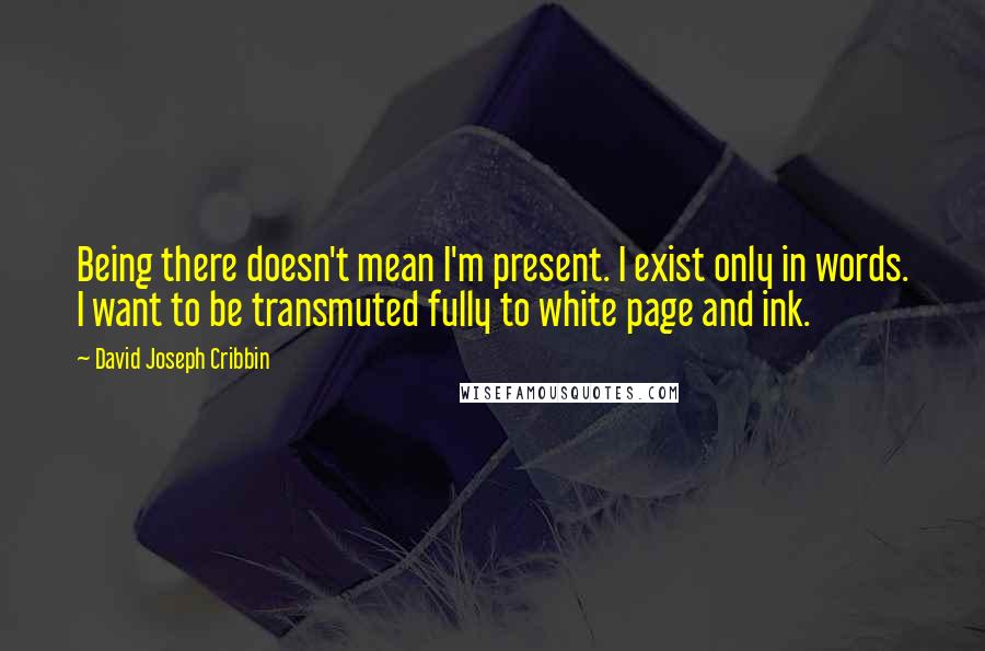 David Joseph Cribbin quotes: Being there doesn't mean I'm present. I exist only in words. I want to be transmuted fully to white page and ink.