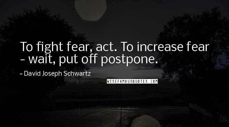 David Joseph Schwartz quotes: To fight fear, act. To increase fear - wait, put off postpone.