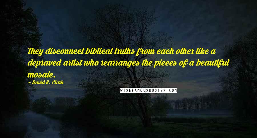 David K. Clark quotes: They disconnect biblical truths from each other like a depraved artist who rearranges the pieces of a beautiful mosaic. David K. Clark quotes: They disconnect biblical truths from each other like a depraved artist who rearranges the pieces of a beautiful mosaic.