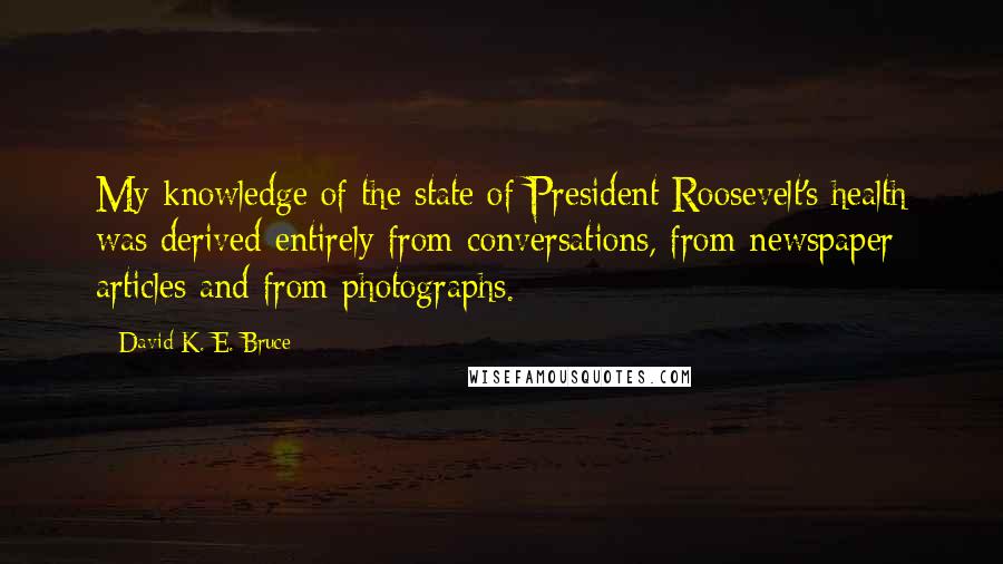 David K. E. Bruce quotes: My knowledge of the state of President Roosevelt's health was derived entirely from conversations, from newspaper articles and from photographs.