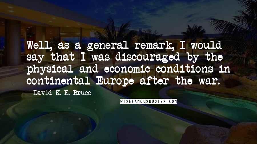 David K. E. Bruce quotes: Well, as a general remark, I would say that I was discouraged by the physical and economic conditions in continental Europe after the war.