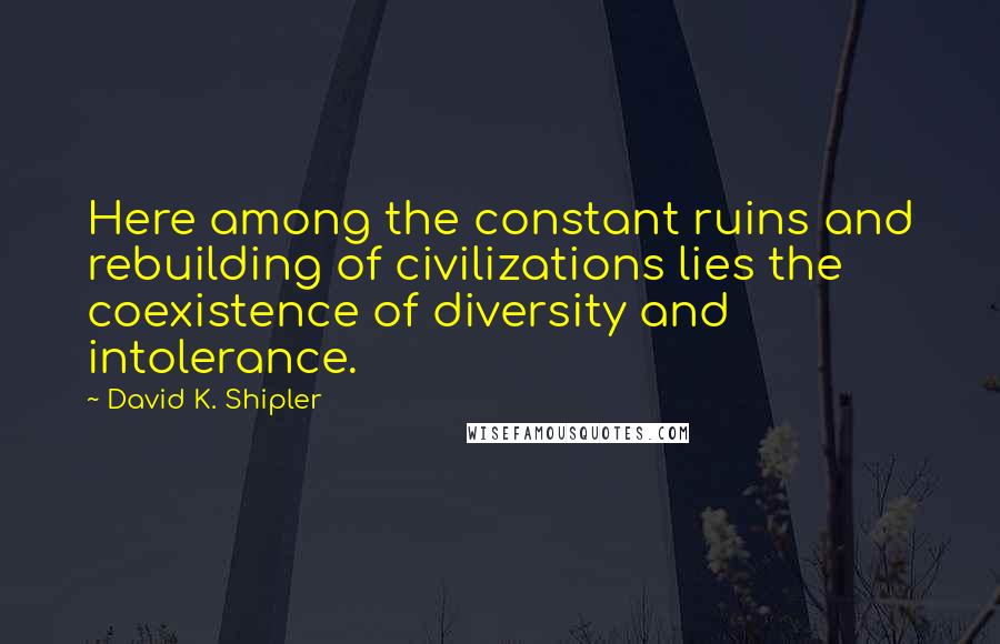 David K. Shipler quotes: Here among the constant ruins and rebuilding of civilizations lies the coexistence of diversity and intolerance.