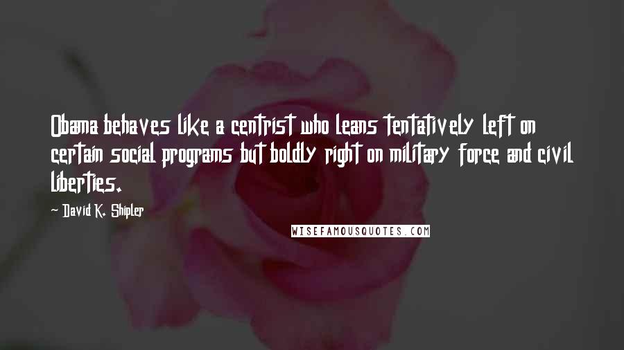 David K. Shipler quotes: Obama behaves like a centrist who leans tentatively left on certain social programs but boldly right on military force and civil liberties.