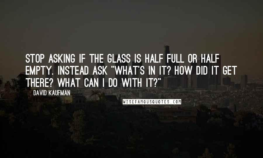 David Kaufman quotes: Stop asking if the glass is half full or half empty. Instead ask "What's in it? How did it get there? What can I do with it?"
