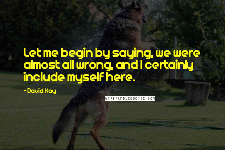 David Kay quotes: Let me begin by saying, we were almost all wrong, and I certainly include myself here.