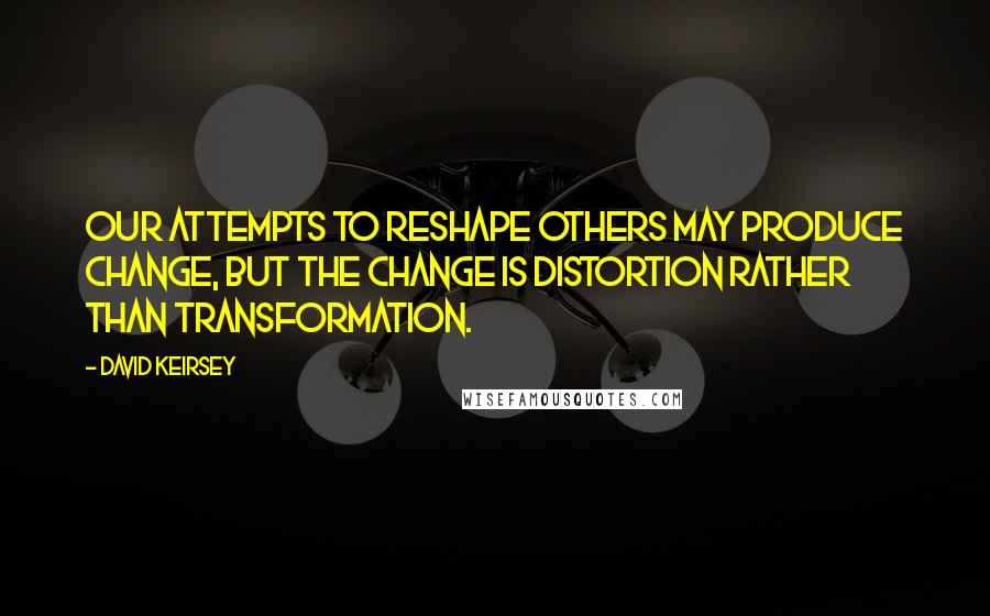 David Keirsey quotes: Our attempts to reshape others may produce change, but the change is distortion rather than transformation.