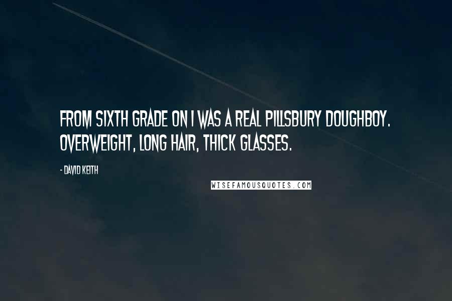 David Keith quotes: From sixth grade on I was a real Pillsbury doughboy. Overweight, long hair, thick glasses. David Keith quotes: From sixth grade on I was a real Pillsbury doughboy. Overweight, long hair, thick glasses.