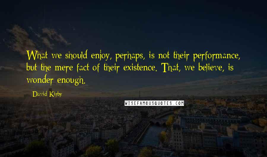 David Kirby quotes: What we should enjoy, perhaps, is not their performance, but the mere fact of their existence. That, we believe, is wonder enough.