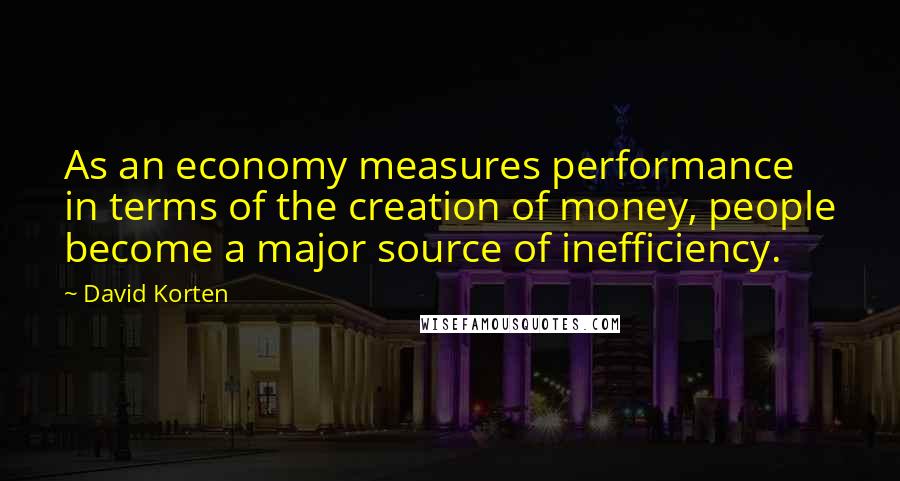 David Korten quotes: As an economy measures performance in terms of the creation of money, people become a major source of inefficiency.