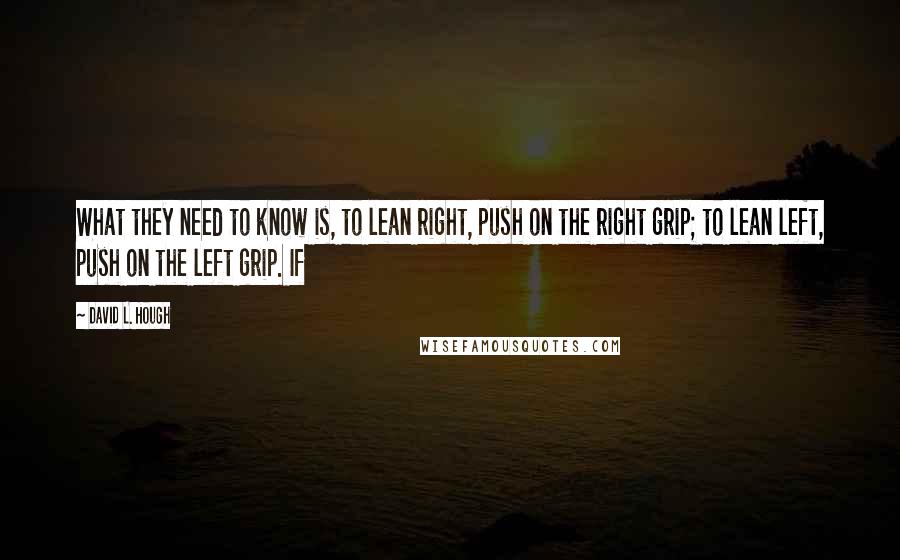 David L. Hough quotes: What they need to know is, to lean right, push on the right grip; to lean left, push on the left grip. If