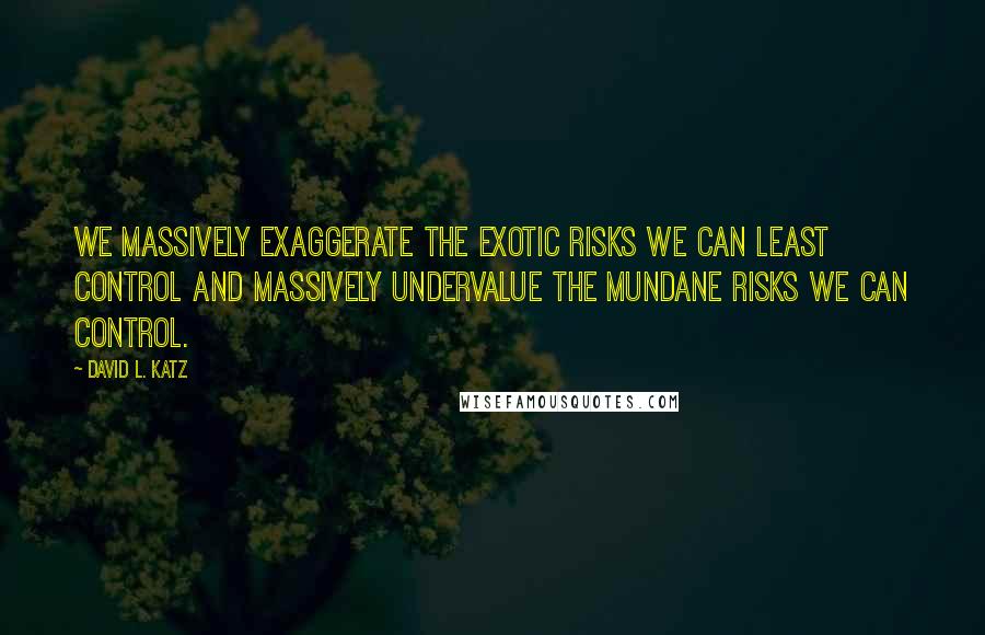David L. Katz quotes: We massively exaggerate the exotic risks we can least control and massively undervalue the mundane risks we can control.