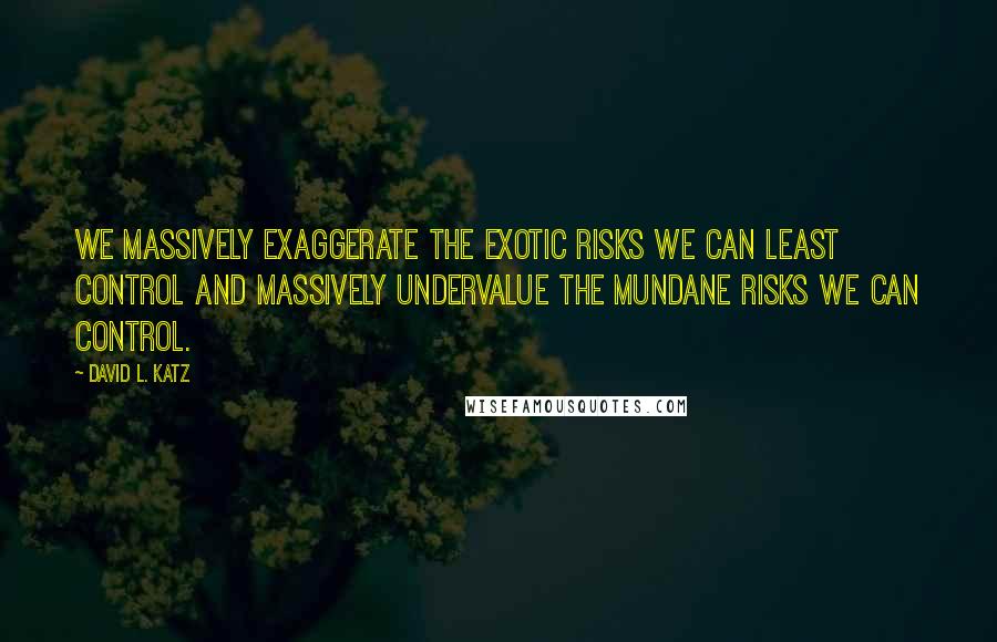 David L. Katz quotes: We massively exaggerate the exotic risks we can least control and massively undervalue the mundane risks we can control. David L. Katz quotes: We massively exaggerate the exotic risks we can least control and massively undervalue the mundane risks we can control.