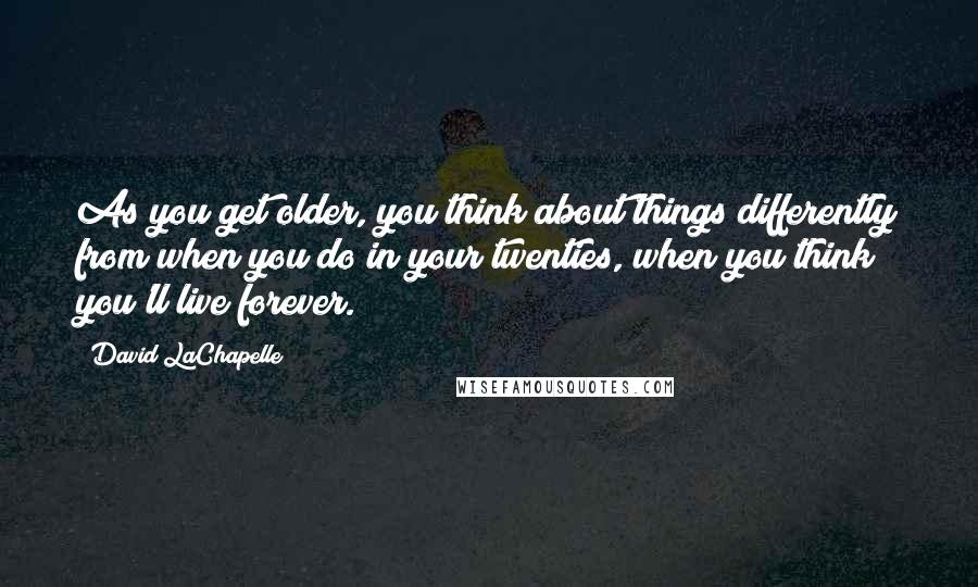 David LaChapelle quotes: As you get older, you think about things differently from when you do in your twenties, when you think you'll live forever.