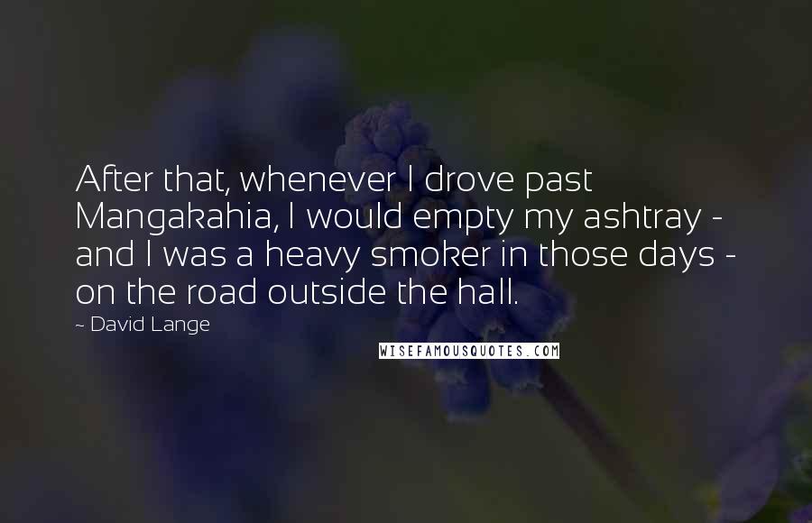David Lange quotes: After that, whenever I drove past Mangakahia, I would empty my ashtray - and I was a heavy smoker in those days - on the road outside the hall. David Lange quotes: After that, whenever I drove past Mangakahia, I would empty my ashtray - and I was a heavy smoker in those days - on the road outside the hall.