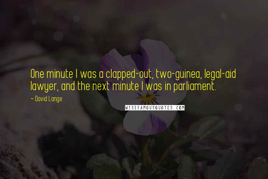 David Lange quotes: One minute I was a clapped-out, two-guinea, legal-aid lawyer, and the next minute I was in parliament. David Lange quotes: One minute I was a clapped-out, two-guinea, legal-aid lawyer, and the next minute I was in parliament.
