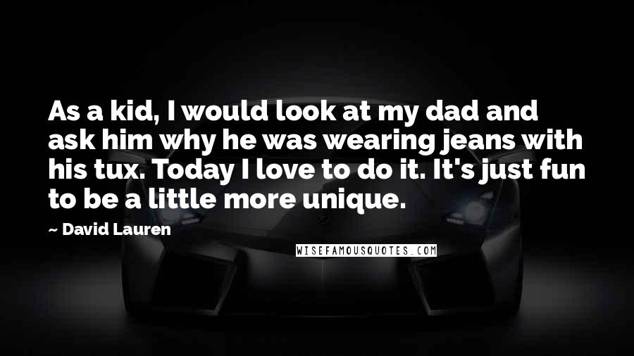 David Lauren quotes: As a kid, I would look at my dad and ask him why he was wearing jeans with his tux. Today I love to do it. It's just fun to David Lauren quotes: As a kid, I would look at my dad and ask him why he was wearing jeans with his tux. Today I love to do it. It's just fun to