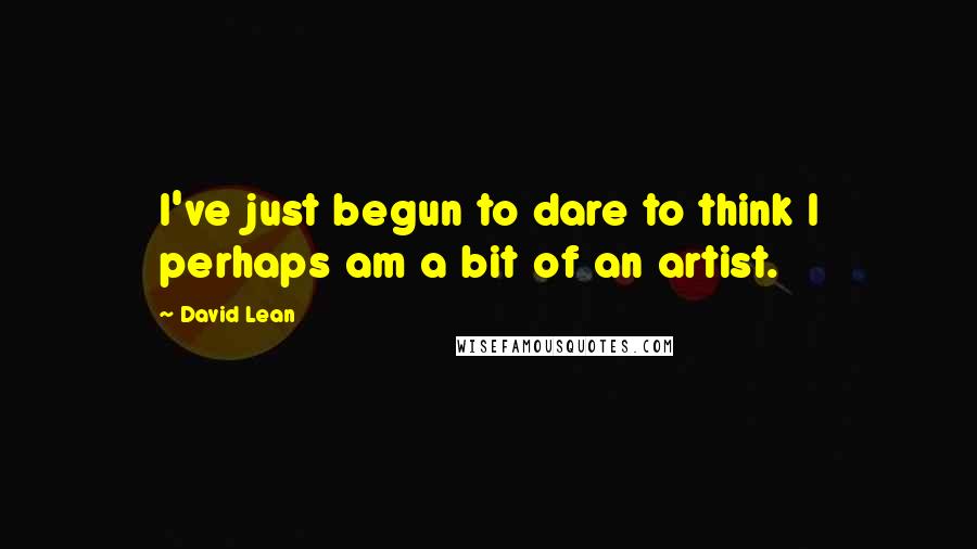 David Lean quotes: I've just begun to dare to think I perhaps am a bit of an artist.