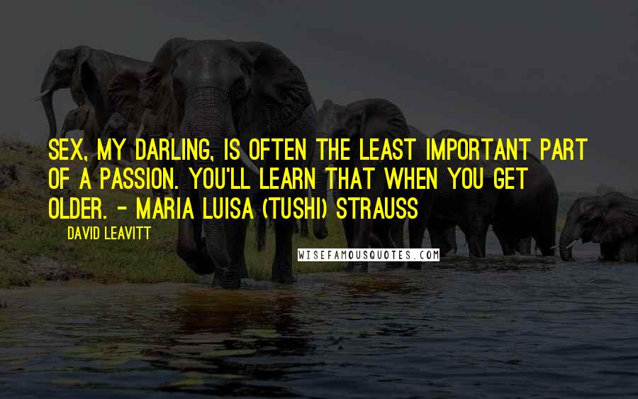 David Leavitt quotes: Sex, my darling, is often the least important part of a passion. You'll learn that when you get older. - Maria Luisa (Tushi) Strauss David Leavitt quotes: Sex, my darling, is often the least important part of a passion. You'll learn that when you get older. - Maria Luisa (Tushi) Strauss