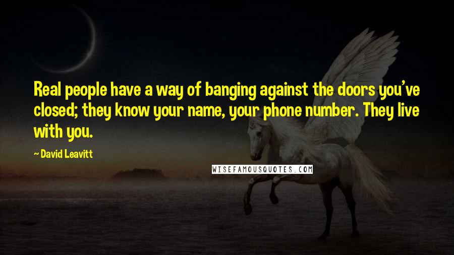 David Leavitt quotes: Real people have a way of banging against the doors you've closed; they know your name, your phone number. They live with you.