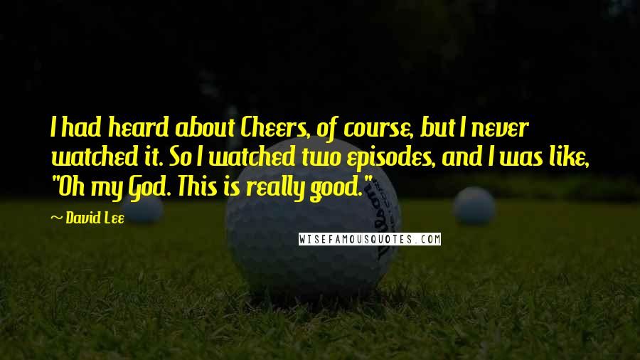 David Lee quotes: I had heard about Cheers, of course, but I never watched it. So I watched two episodes, and I was like, "Oh my God. This is really good."