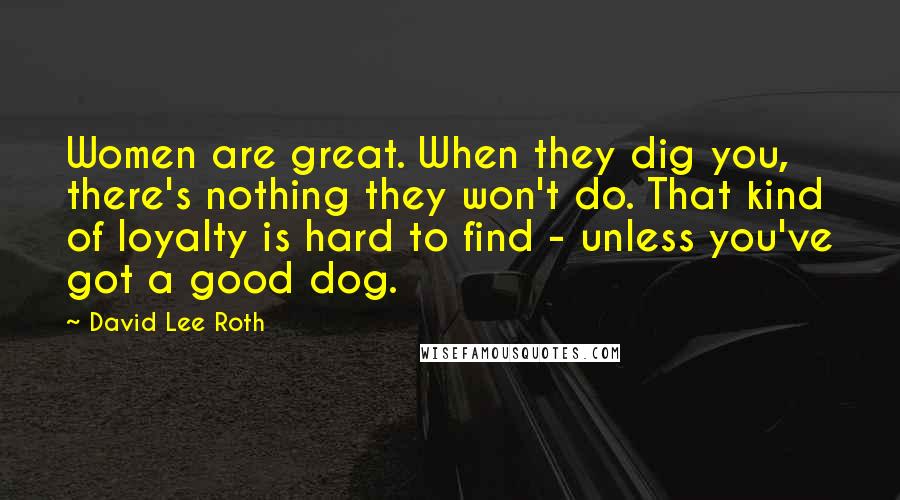 David Lee Roth quotes: Women are great. When they dig you, there's nothing they won't do. That kind of loyalty is hard to find - unless you've got a good dog.