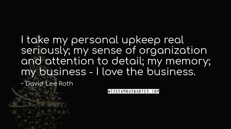 David Lee Roth quotes: I take my personal upkeep real seriously; my sense of organization and attention to detail; my memory; my business - I love the business.
