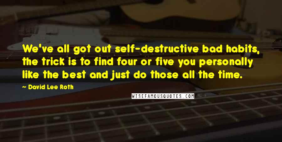 David Lee Roth quotes: We've all got out self-destructive bad habits, the trick is to find four or five you personally like the best and just do those all the time. David Lee Roth quotes: We've all got out self-destructive bad habits, the trick is to find four or five you personally like the best and just do those all the time.