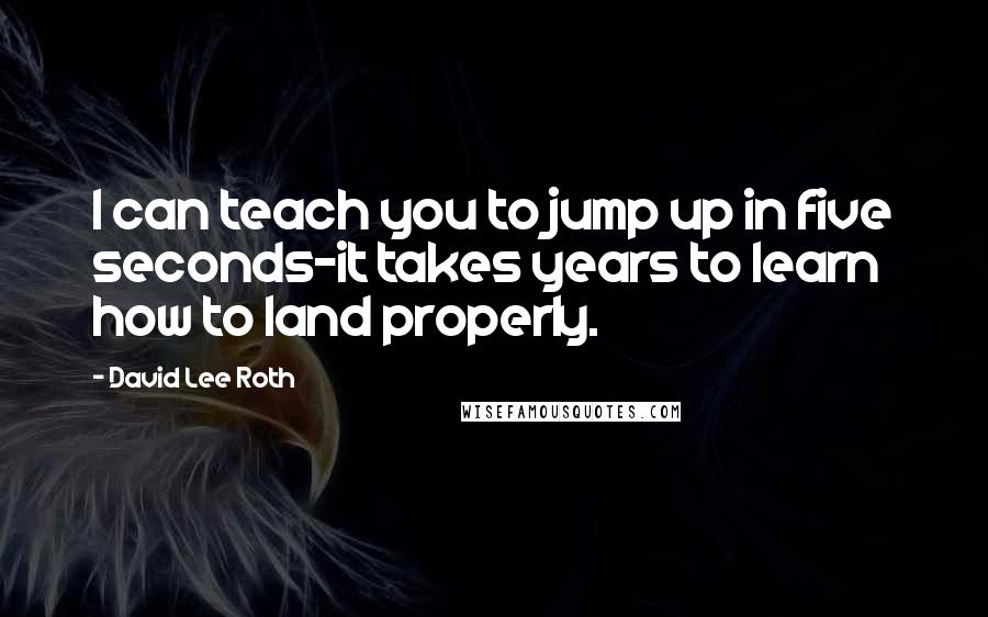 David Lee Roth quotes: I can teach you to jump up in five seconds-it takes years to learn how to land properly.