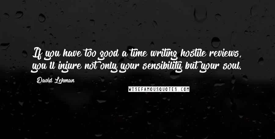 David Lehman quotes: If you have too good a time writing hostile reviews, you'll injure not only your sensibility but your soul.