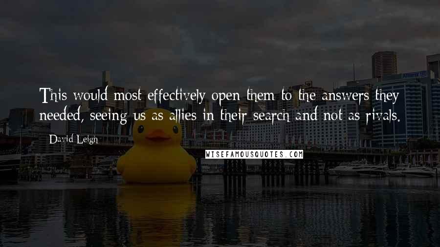 David Leigh quotes: This would most effectively open them to the answers they needed, seeing us as allies in their search and not as rivals. David Leigh quotes: This would most effectively open them to the answers they needed, seeing us as allies in their search and not as rivals.