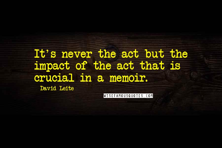 David Leite quotes: It's never the act but the impact of the act that is crucial in a memoir.