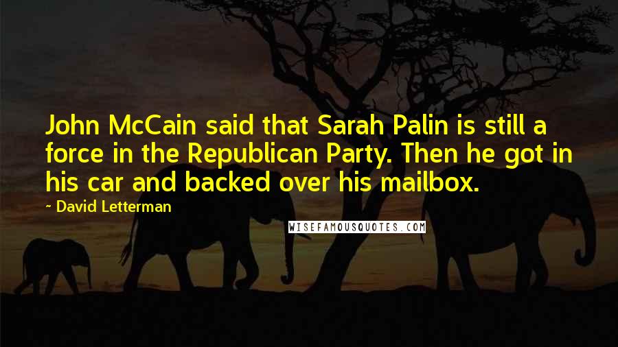 David Letterman quotes: John McCain said that Sarah Palin is still a force in the Republican Party. Then he got in his car and backed over his mailbox.