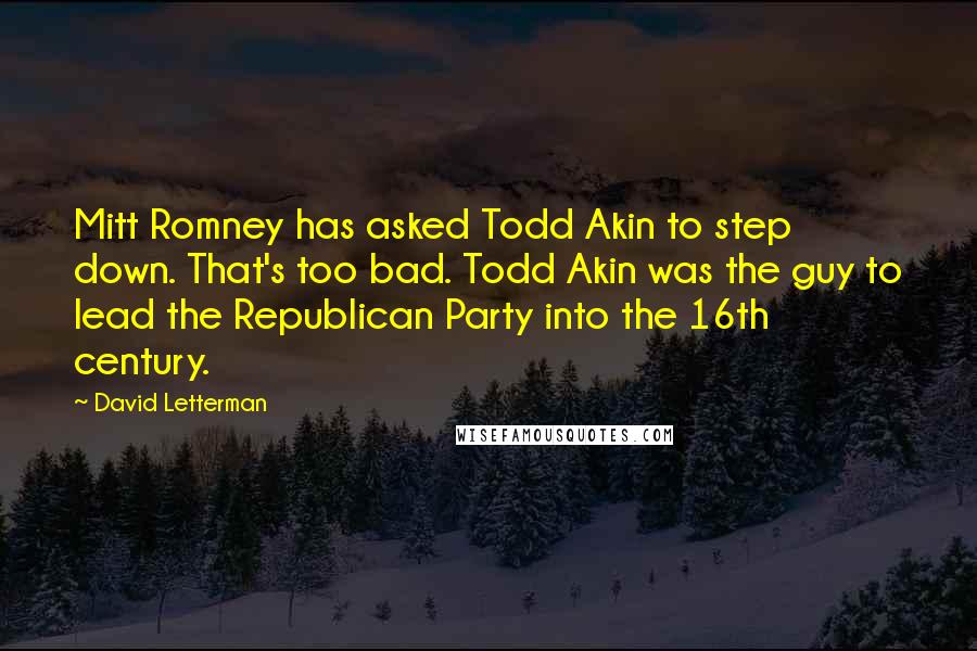 David Letterman quotes: Mitt Romney has asked Todd Akin to step down. That's too bad. Todd Akin was the guy to lead the Republican Party into the 16th century.