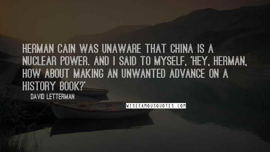 David Letterman quotes: Herman Cain was unaware that China is a nuclear power. And I said to myself, 'Hey, Herman, how about making an unwanted advance on a history book?'