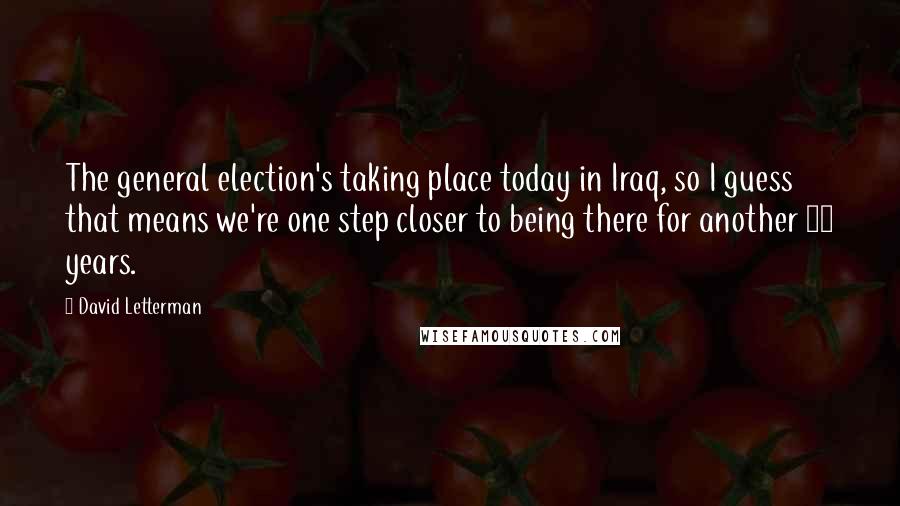 David Letterman quotes: The general election's taking place today in Iraq, so I guess that means we're one step closer to being there for another 10 years.